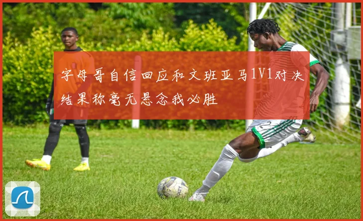 字母哥自信回应和文班亚马1V1对决结果称毫无悬念我必胜