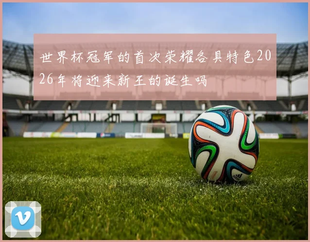 世界杯冠军的首次荣耀各具特色2026年将迎来新王的诞生吗