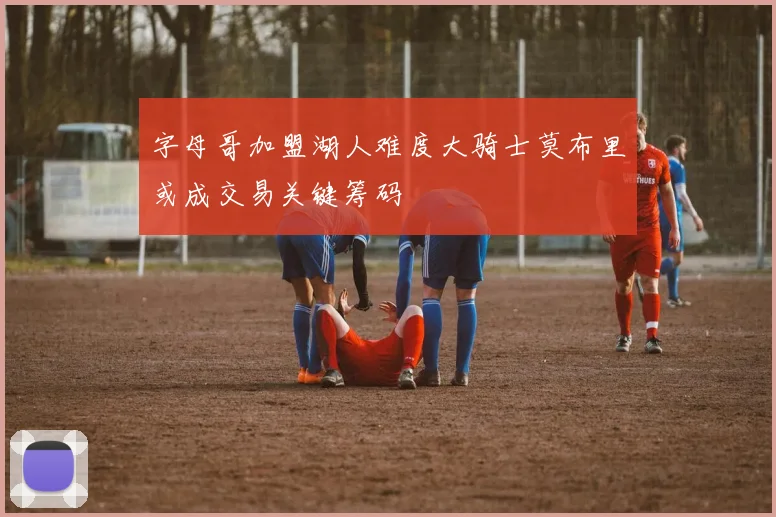 字母哥加盟湖人难度大骑士莫布里或成交易关键筹码