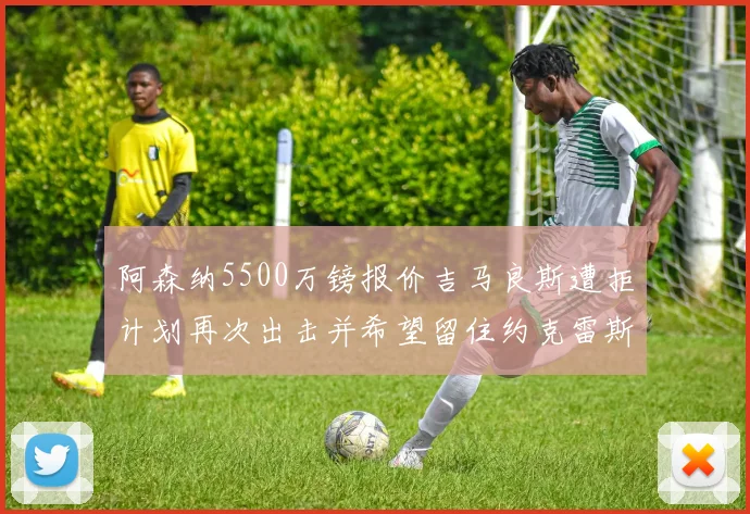 阿森纳5500万镑报价吉马良斯遭拒计划再次出击并希望留住约克雷斯