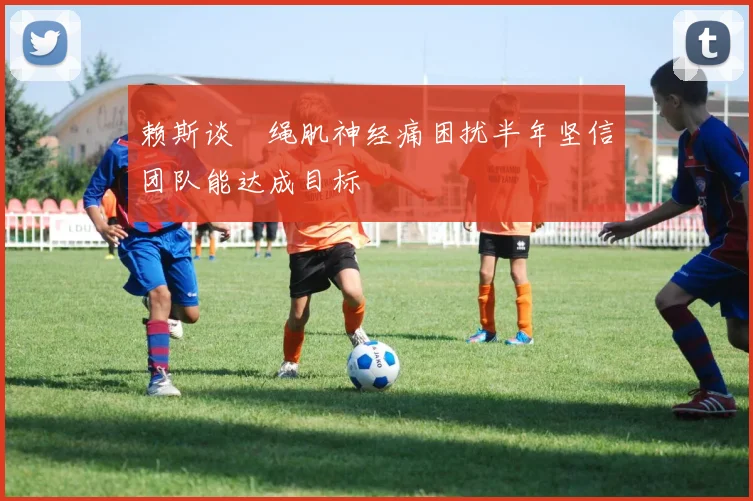 赖斯谈腘绳肌神经痛困扰半年坚信团队能达成目标