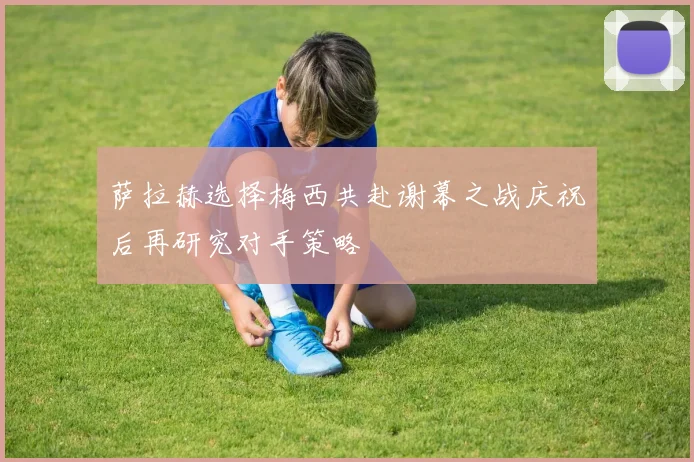 萨拉赫选择梅西共赴谢幕之战庆祝后再研究对手策略