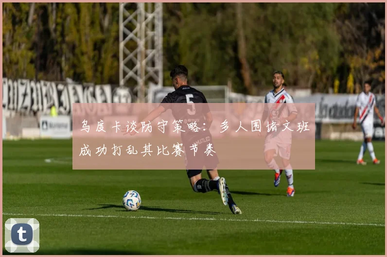 乌度卡谈防守策略：多人围堵文班成功打乱其比赛节奏