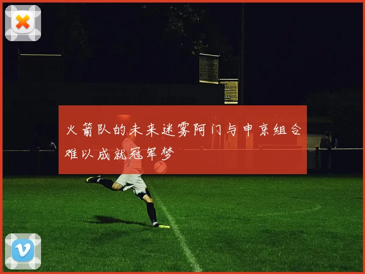 火箭队的未来迷雾阿门与申京组合难以成就冠军梦