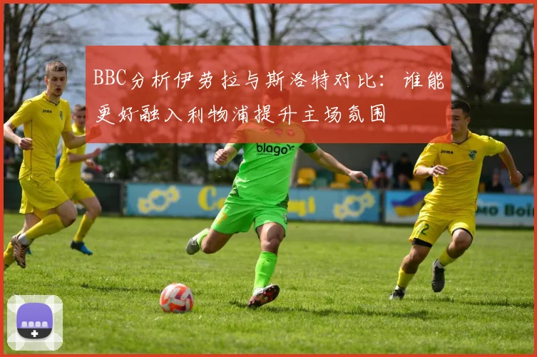 BBC分析伊劳拉与斯洛特对比：谁能更好融入利物浦提升主场氛围