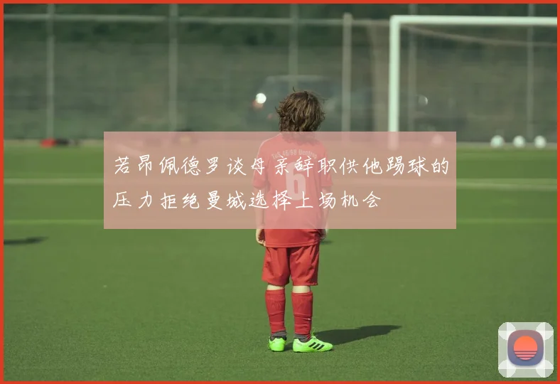 若昂佩德罗谈母亲辞职供他踢球的压力拒绝曼城选择上场机会