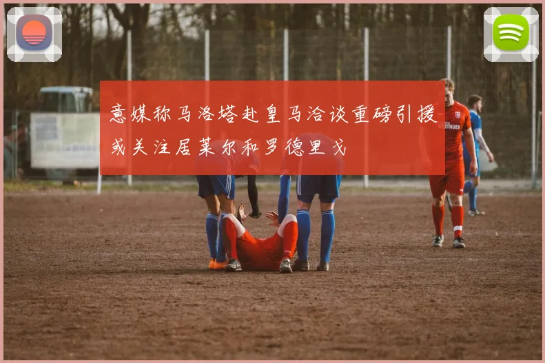 意媒称马洛塔赴皇马洽谈重磅引援或关注居莱尔和罗德里戈
