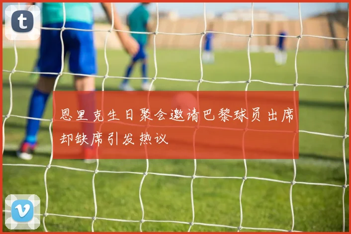 恩里克生日聚会邀请巴黎球员出席却缺席引发热议
