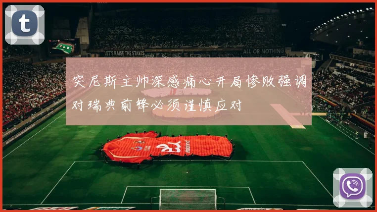 突尼斯主帅深感痛心开局惨败强调对瑞典前锋必须谨慎应对