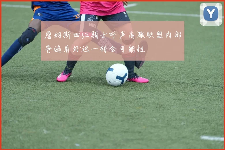 詹姆斯回归骑士呼声高涨联盟内部普遍看好这一转会可能性