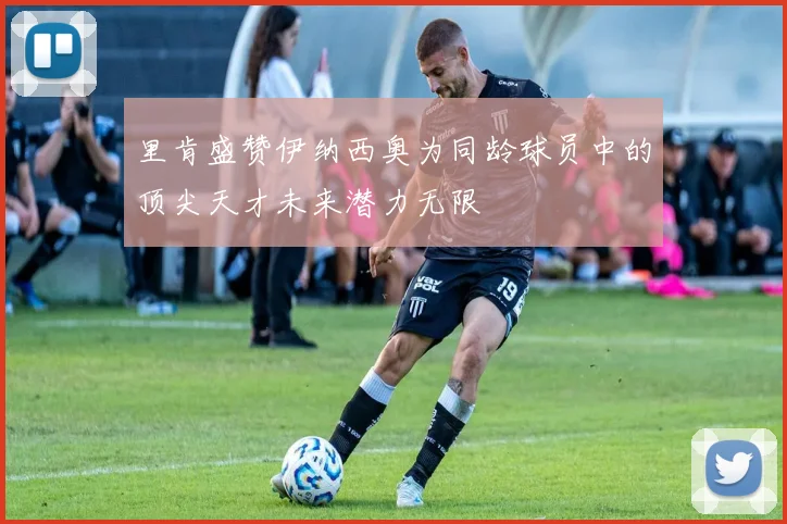 里肯盛赞伊纳西奥为同龄球员中的顶尖天才未来潜力无限