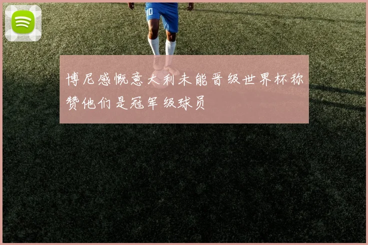 博尼感慨意大利未能晋级世界杯称赞他们是冠军级球员