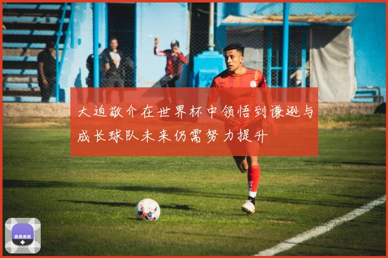大迫敬介在世界杯中领悟到谦逊与成长球队未来仍需努力提升