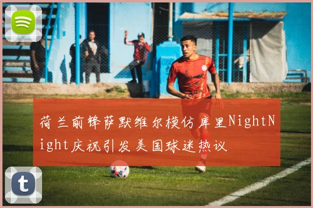 荷兰前锋萨默维尔模仿库里NightNight庆祝引发美国球迷热议