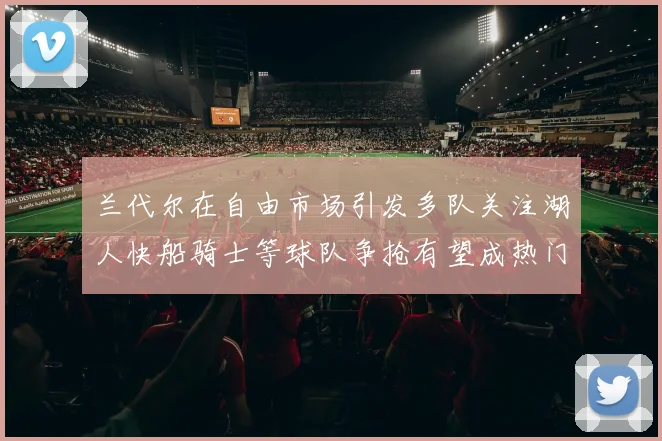 兰代尔在自由市场引发多队关注湖人快船骑士等球队争抢有望成热门球员