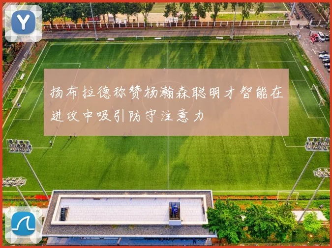 扬布拉德称赞杨瀚森聪明才智能在进攻中吸引防守注意力