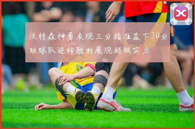 沃特森神勇表现三分精准轰下30分助球队逆转胜利展现超级实力