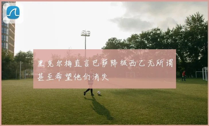 里克尔梅直言巴萨降级西乙无所谓甚至希望他们消失
