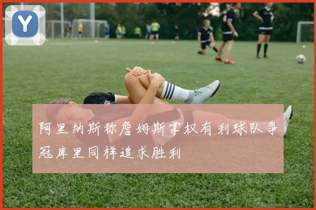 阿里纳斯称詹姆斯掌权有利球队争冠库里同样追求胜利