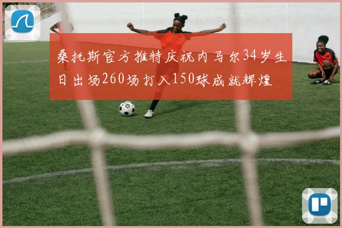 桑托斯官方推特庆祝内马尔34岁生日出场260场打入150球成就辉煌
