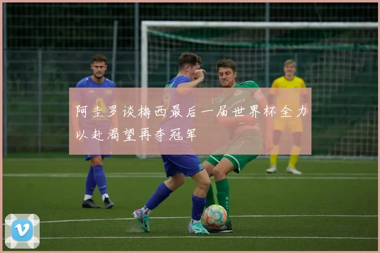 阿圭罗谈梅西最后一届世界杯全力以赴渴望再夺冠军