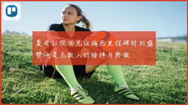 夏奇拉现场见证梅西里程碑时刻盛赞他是无数人的榜样与骄傲