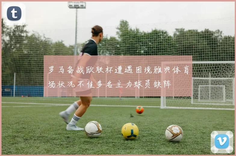 罗马备战欧联杯遭遇困境雅典体育场状况不佳多名主力球员缺阵