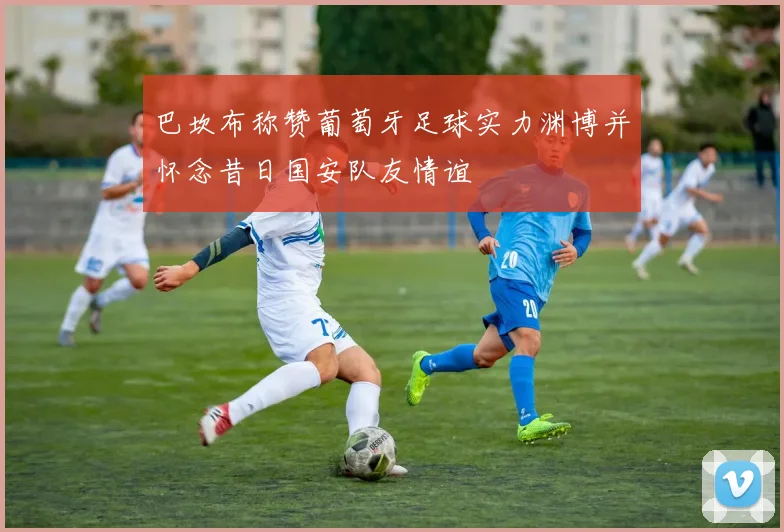 巴坎布称赞葡萄牙足球实力渊博并怀念昔日国安队友情谊