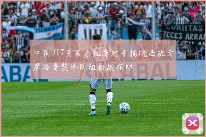 中国U17男足小组赛对手揭晓西班牙摩洛哥斐济同组挑战在即