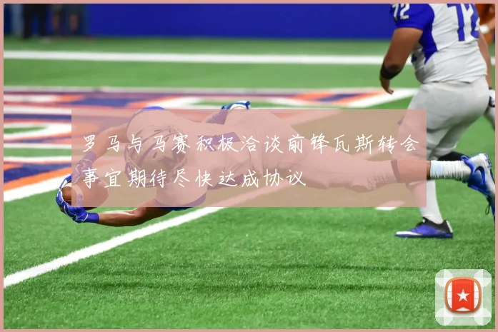 罗马与马赛积极洽谈前锋瓦斯转会事宜期待尽快达成协议