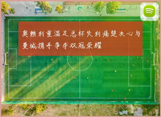 奥赖利重温足总杯失利痛楚决心与曼城携手争夺双冠荣耀