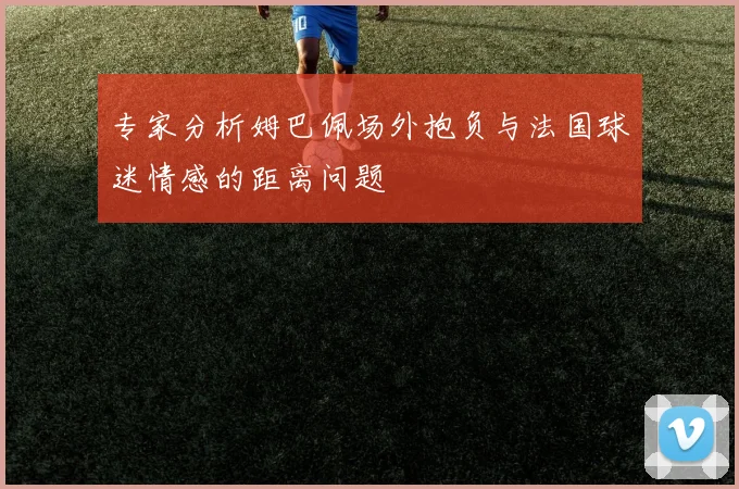 专家分析姆巴佩场外抱负与法国球迷情感的距离问题