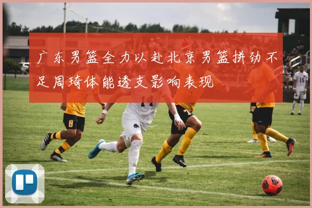 广东男篮全力以赴北京男篮拼劲不足周琦体能透支影响表现