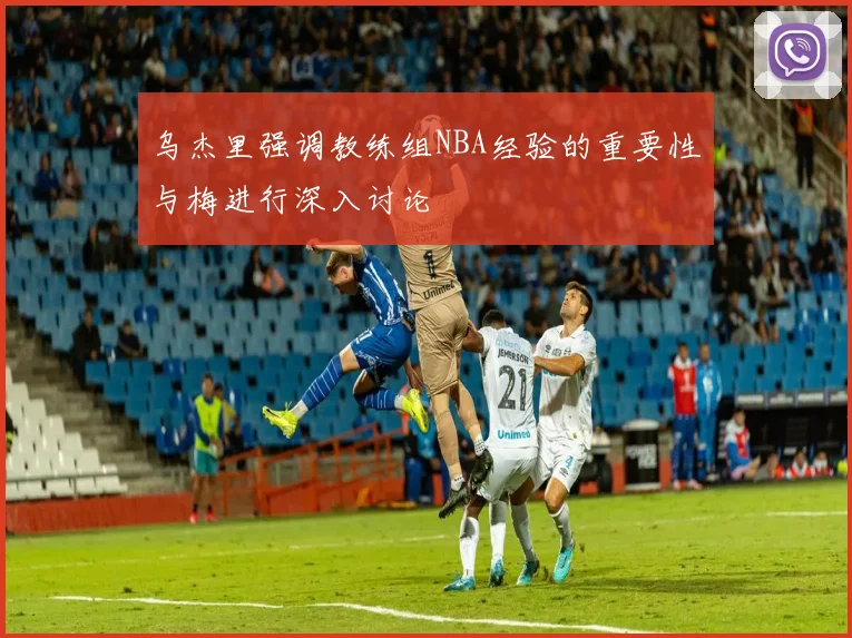 乌杰里强调教练组NBA经验的重要性与梅进行深入讨论